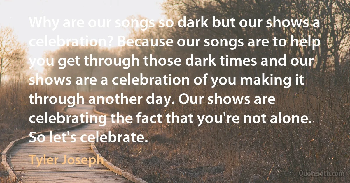 Why are our songs so dark but our shows a celebration? Because our songs are to help you get through those dark times and our shows are a celebration of you making it through another day. Our shows are celebrating the fact that you're not alone. So let's celebrate. (Tyler Joseph)