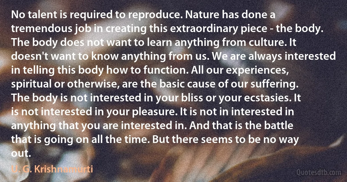 No talent is required to reproduce. Nature has done a tremendous job in creating this extraordinary piece - the body. The body does not want to learn anything from culture. It doesn't want to know anything from us. We are always interested in telling this body how to function. All our experiences, spiritual or otherwise, are the basic cause of our suffering. The body is not interested in your bliss or your ecstasies. It is not interested in your pleasure. It is not in interested in anything that you are interested in. And that is the battle that is going on all the time. But there seems to be no way out. (U. G. Krishnamurti)