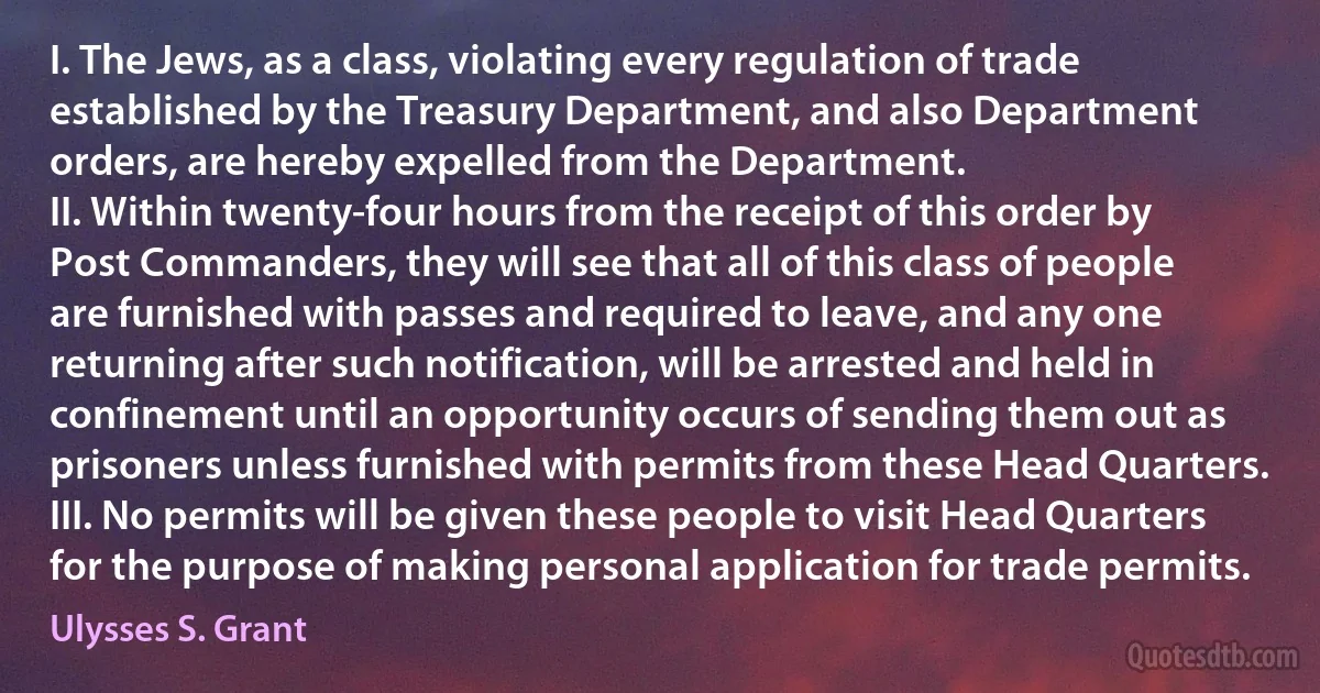 I. The Jews, as a class, violating every regulation of trade established by the Treasury Department, and also Department orders, are hereby expelled from the Department.
II. Within twenty-four hours from the receipt of this order by Post Commanders, they will see that all of this class of people are furnished with passes and required to leave, and any one returning after such notification, will be arrested and held in confinement until an opportunity occurs of sending them out as prisoners unless furnished with permits from these Head Quarters.
III. No permits will be given these people to visit Head Quarters for the purpose of making personal application for trade permits. (Ulysses S. Grant)