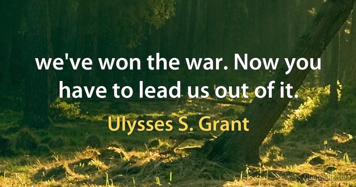 we've won the war. Now you have to lead us out of it. (Ulysses S. Grant)