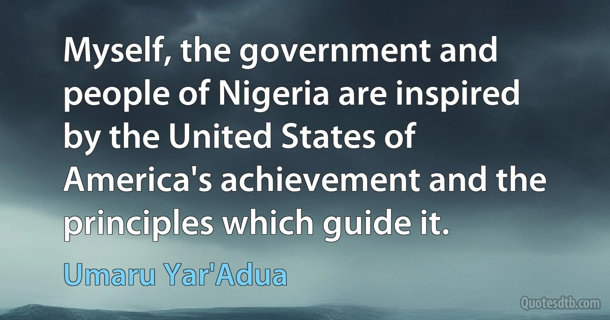 Myself, the government and people of Nigeria are inspired by the United States of America's achievement and the principles which guide it. (Umaru Yar'Adua)