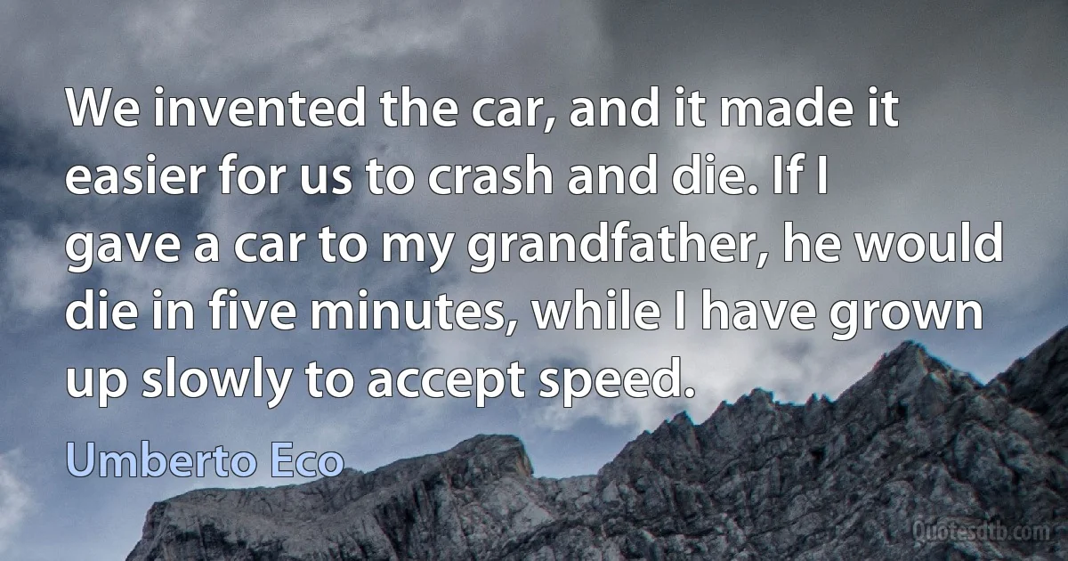 We invented the car, and it made it easier for us to crash and die. If I gave a car to my grandfather, he would die in five minutes, while I have grown up slowly to accept speed. (Umberto Eco)