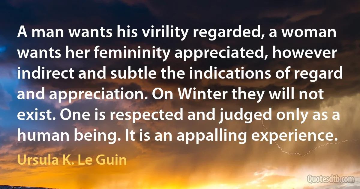 A man wants his virility regarded, a woman wants her femininity appreciated, however indirect and subtle the indications of regard and appreciation. On Winter they will not exist. One is respected and judged only as a human being. It is an appalling experience. (Ursula K. Le Guin)