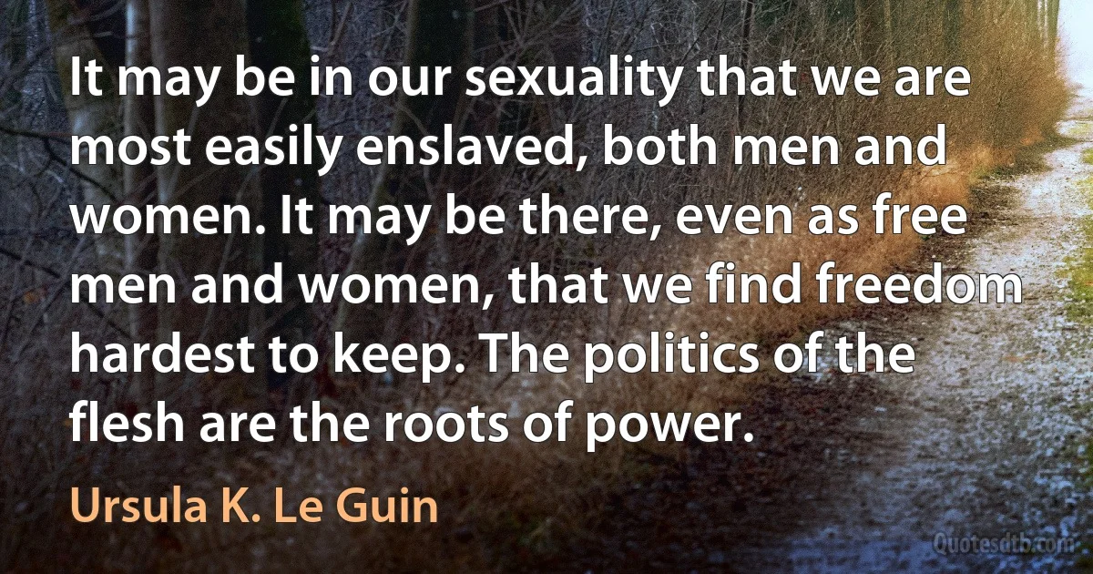 It may be in our sexuality that we are most easily enslaved, both men and women. It may be there, even as free men and women, that we find freedom hardest to keep. The politics of the flesh are the roots of power. (Ursula K. Le Guin)