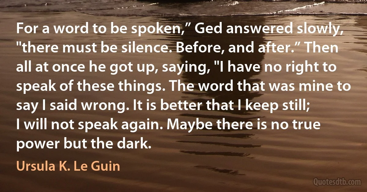 For a word to be spoken,” Ged answered slowly, "there must be silence. Before, and after.” Then all at once he got up, saying, "I have no right to speak of these things. The word that was mine to say I said wrong. It is better that I keep still; I will not speak again. Maybe there is no true power but the dark. (Ursula K. Le Guin)