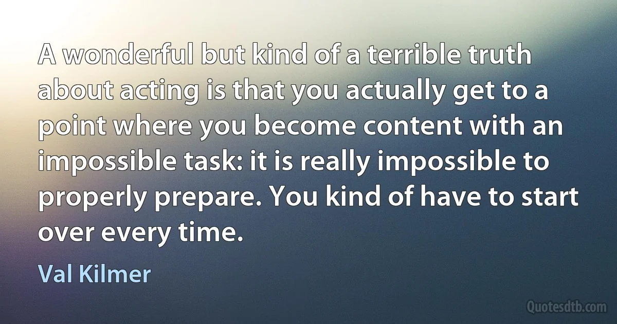 A wonderful but kind of a terrible truth about acting is that you actually get to a point where you become content with an impossible task: it is really impossible to properly prepare. You kind of have to start over every time. (Val Kilmer)