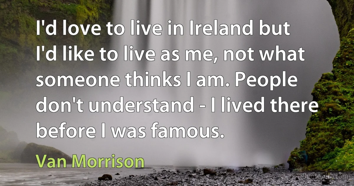 I'd love to live in Ireland but I'd like to live as me, not what someone thinks I am. People don't understand - I lived there before I was famous. (Van Morrison)