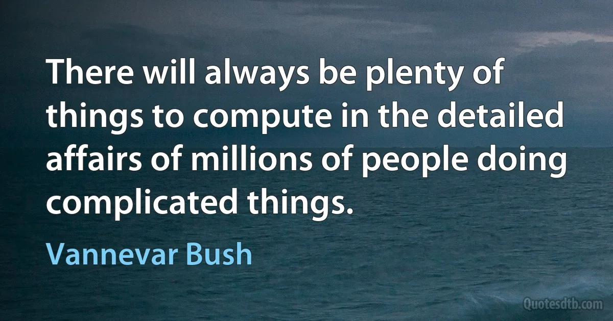 There will always be plenty of things to compute in the detailed affairs of millions of people doing complicated things. (Vannevar Bush)