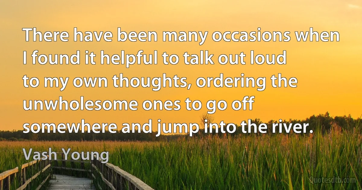 There have been many occasions when I found it helpful to talk out loud to my own thoughts, ordering the unwholesome ones to go off somewhere and jump into the river. (Vash Young)