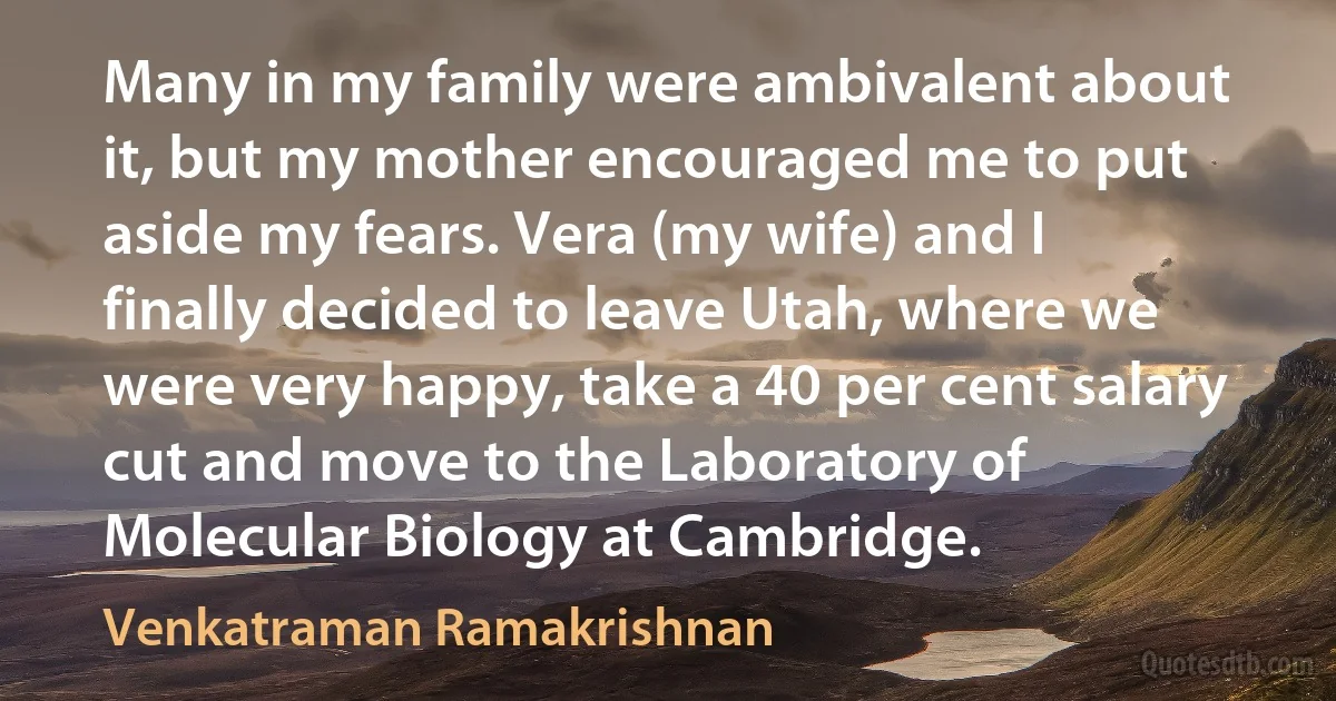 Many in my family were ambivalent about it, but my mother encouraged me to put aside my fears. Vera (my wife) and I finally decided to leave Utah, where we were very happy, take a 40 per cent salary cut and move to the Laboratory of Molecular Biology at Cambridge. (Venkatraman Ramakrishnan)