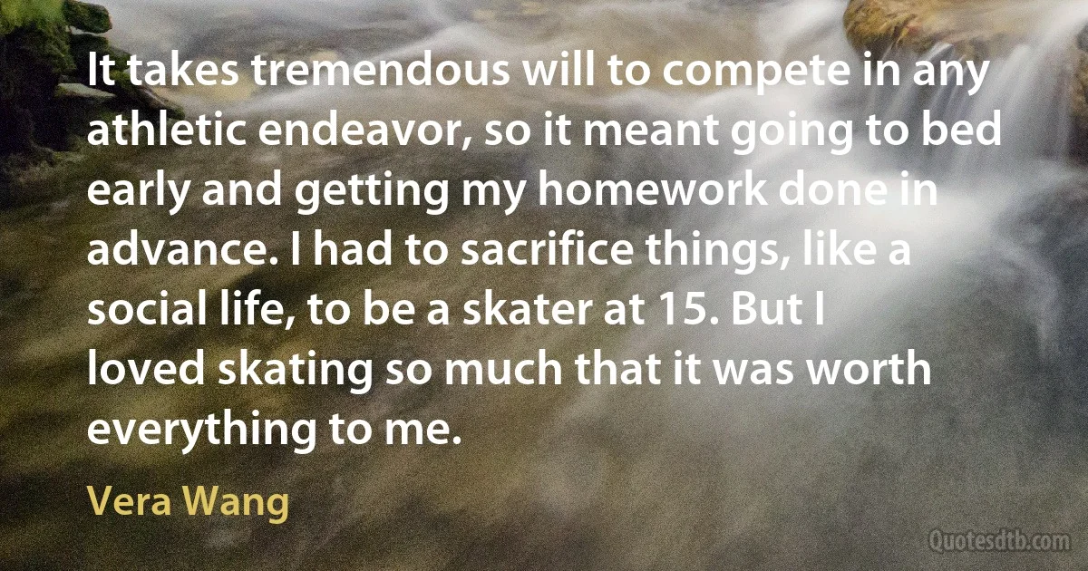 It takes tremendous will to compete in any athletic endeavor, so it meant going to bed early and getting my homework done in advance. I had to sacrifice things, like a social life, to be a skater at 15. But I loved skating so much that it was worth everything to me. (Vera Wang)