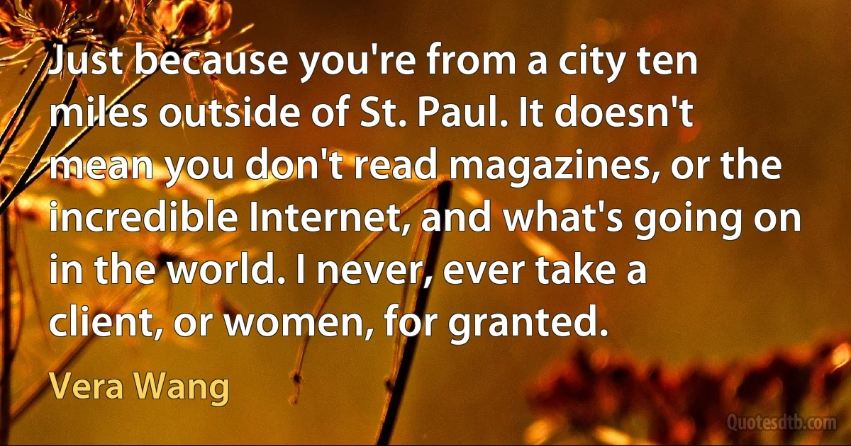 Just because you're from a city ten miles outside of St. Paul. It doesn't mean you don't read magazines, or the incredible Internet, and what's going on in the world. I never, ever take a client, or women, for granted. (Vera Wang)