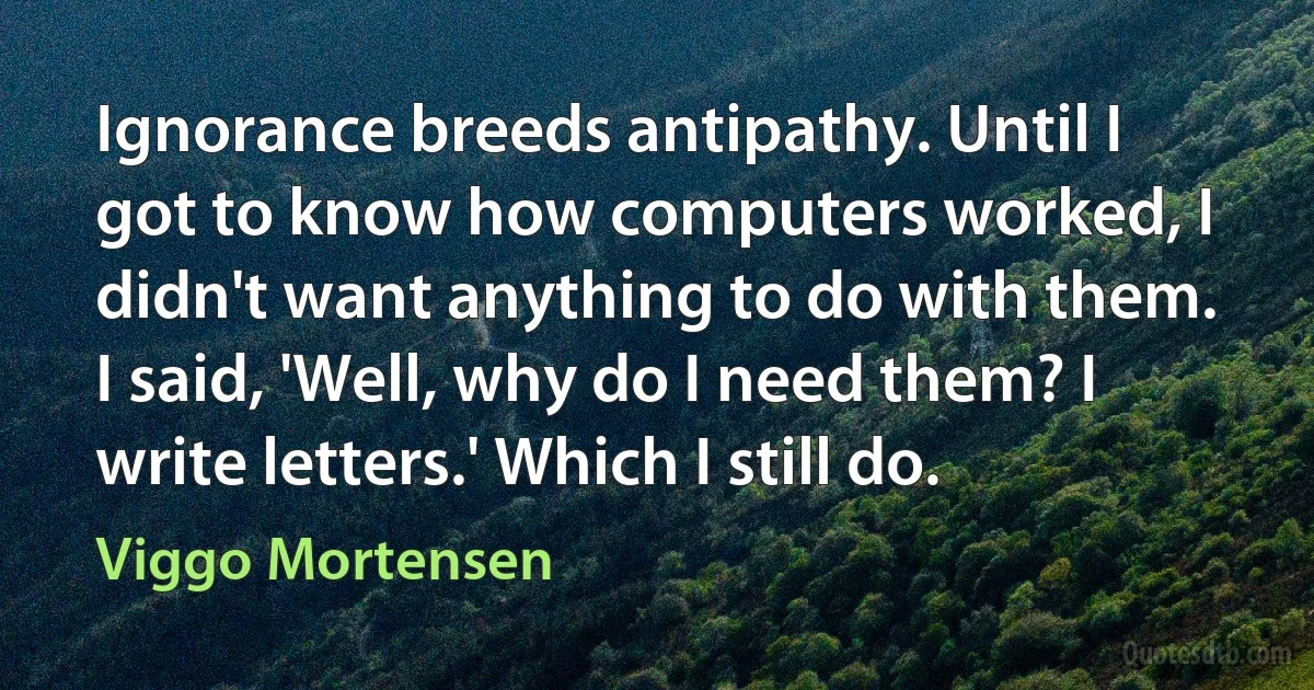 Ignorance breeds antipathy. Until I got to know how computers worked, I didn't want anything to do with them. I said, 'Well, why do I need them? I write letters.' Which I still do. (Viggo Mortensen)