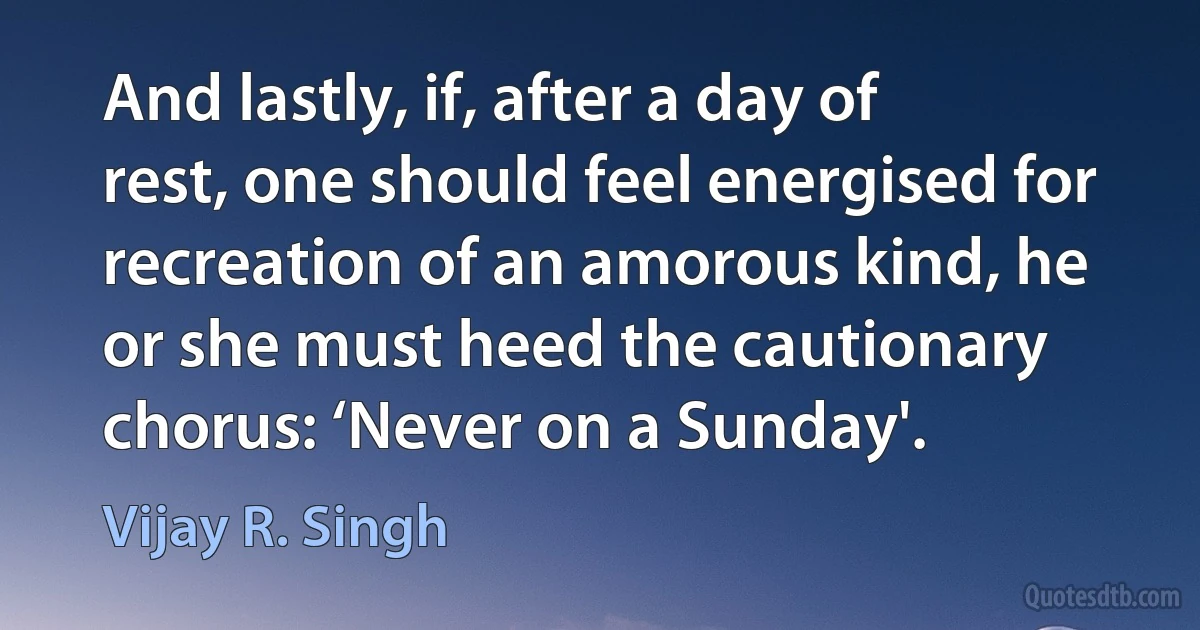 And lastly, if, after a day of rest, one should feel energised for recreation of an amorous kind, he or she must heed the cautionary chorus: ‘Never on a Sunday'. (Vijay R. Singh)