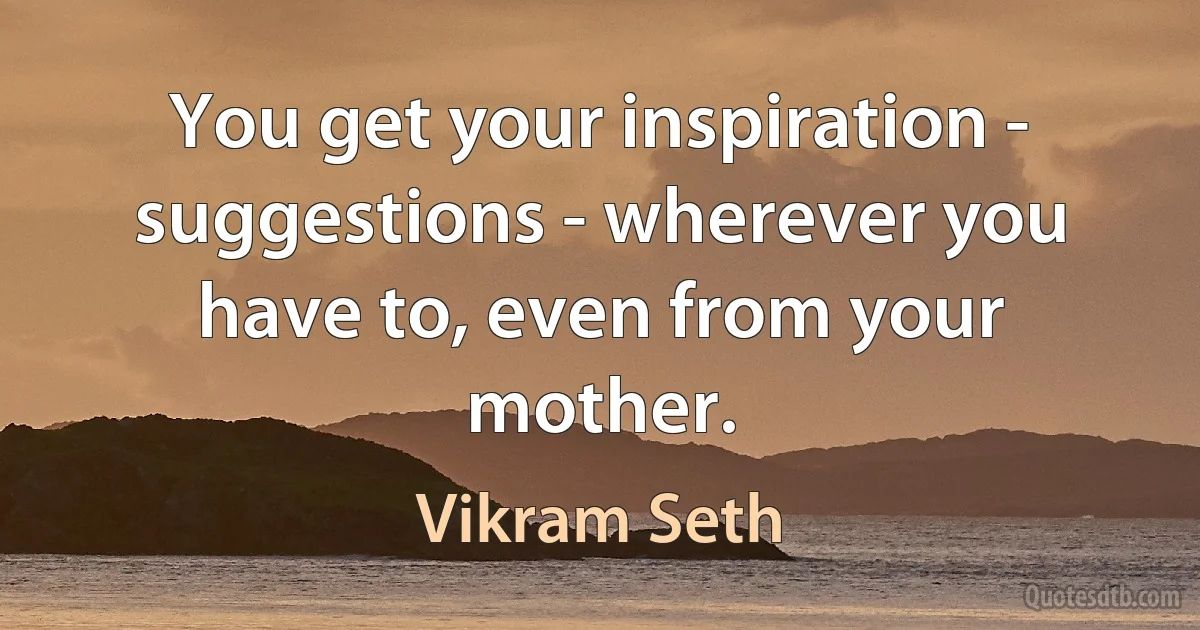 You get your inspiration - suggestions - wherever you have to, even from your mother. (Vikram Seth)