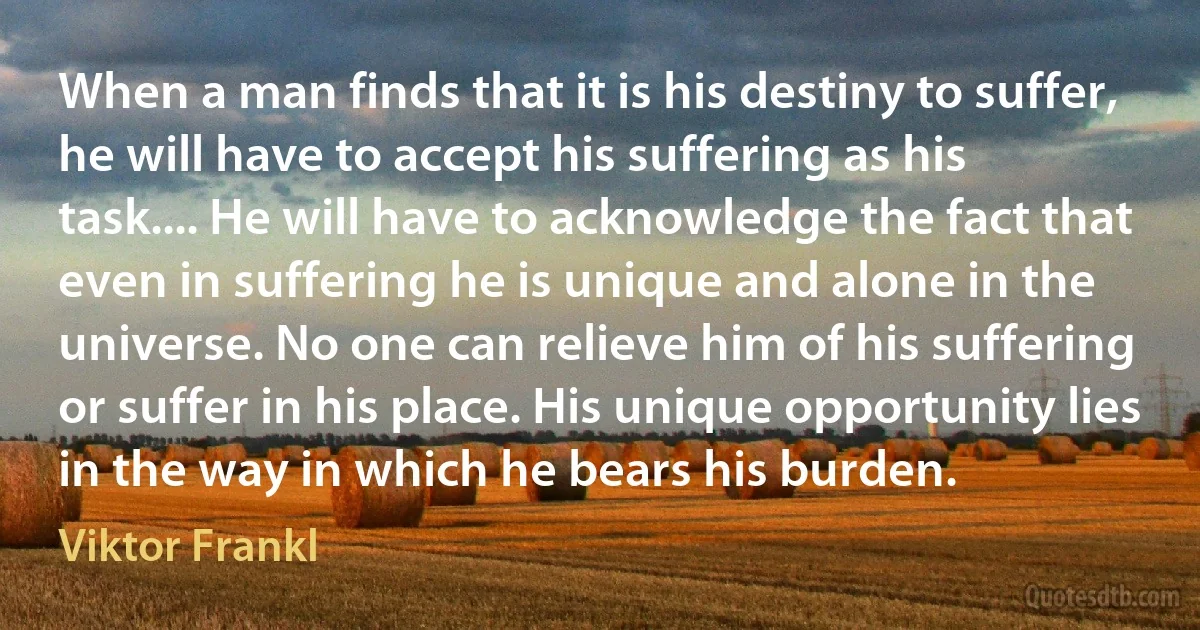 When a man finds that it is his destiny to suffer, he will have to accept his suffering as his task.... He will have to acknowledge the fact that even in suffering he is unique and alone in the universe. No one can relieve him of his suffering or suffer in his place. His unique opportunity lies in the way in which he bears his burden. (Viktor Frankl)