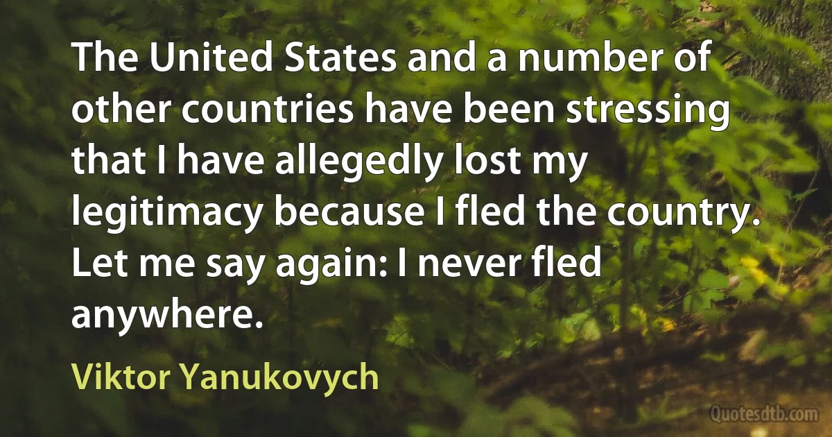 The United States and a number of other countries have been stressing that I have allegedly lost my legitimacy because I fled the country. Let me say again: I never fled anywhere. (Viktor Yanukovych)