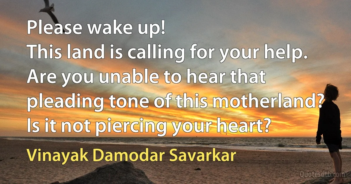 Please wake up!
This land is calling for your help.
Are you unable to hear that pleading tone of this motherland?
Is it not piercing your heart? (Vinayak Damodar Savarkar)