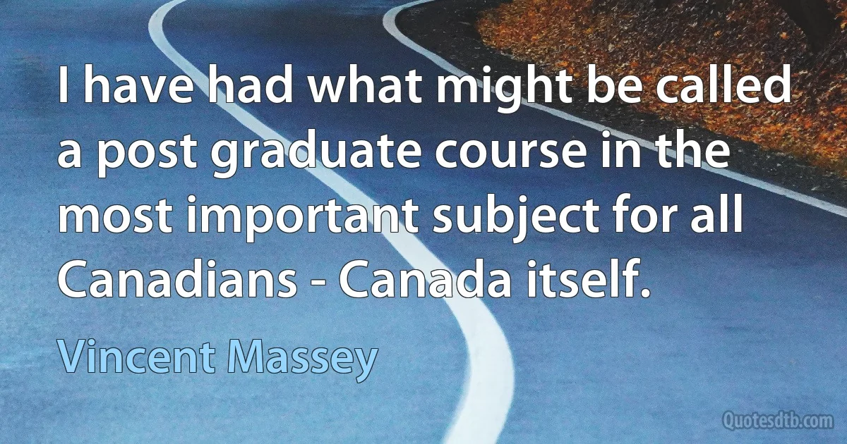 I have had what might be called a post graduate course in the most important subject for all Canadians - Canada itself. (Vincent Massey)