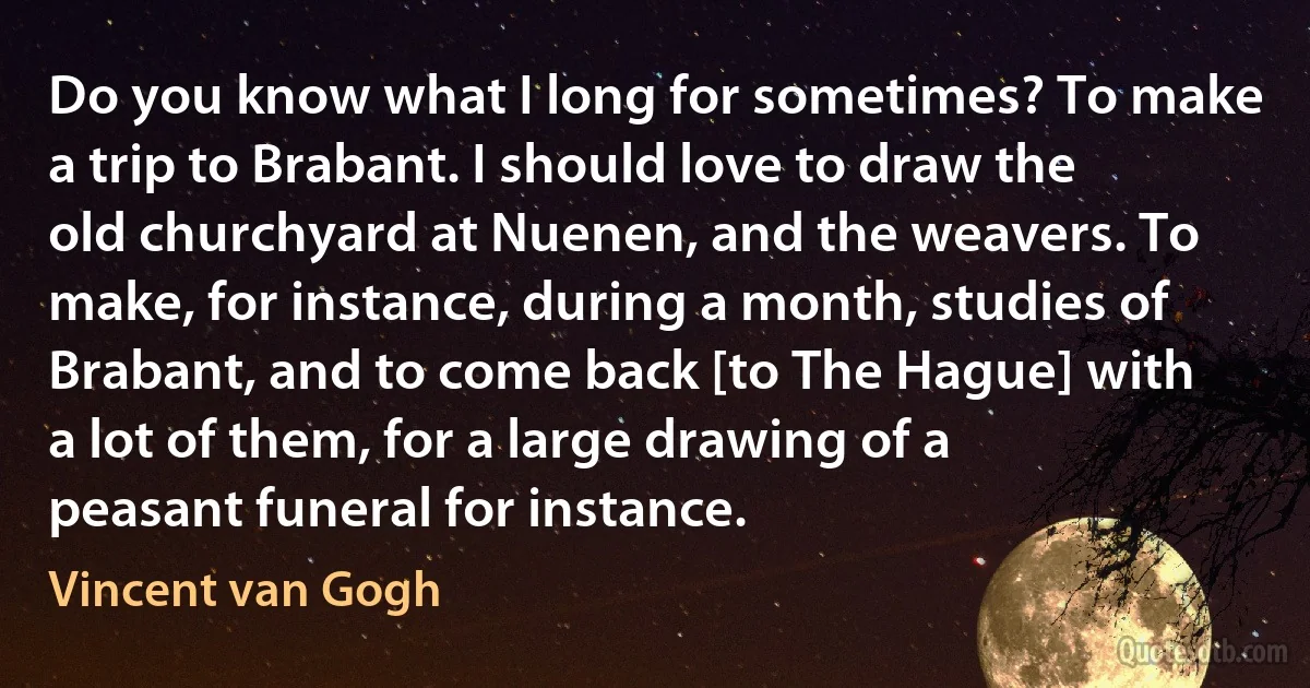 Do you know what I long for sometimes? To make a trip to Brabant. I should love to draw the old churchyard at Nuenen, and the weavers. To make, for instance, during a month, studies of Brabant, and to come back [to The Hague] with a lot of them, for a large drawing of a peasant funeral for instance. (Vincent van Gogh)