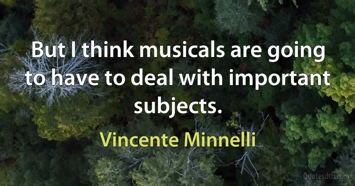 But I think musicals are going to have to deal with important subjects. (Vincente Minnelli)