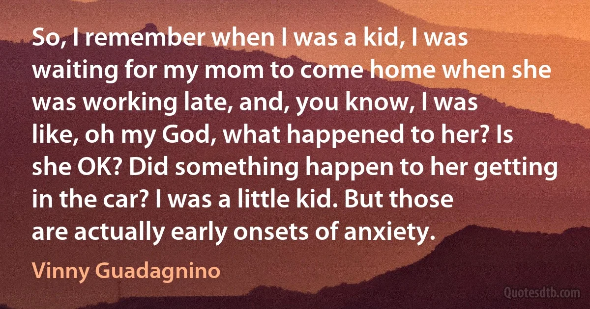 So, I remember when I was a kid, I was waiting for my mom to come home when she was working late, and, you know, I was like, oh my God, what happened to her? Is she OK? Did something happen to her getting in the car? I was a little kid. But those are actually early onsets of anxiety. (Vinny Guadagnino)