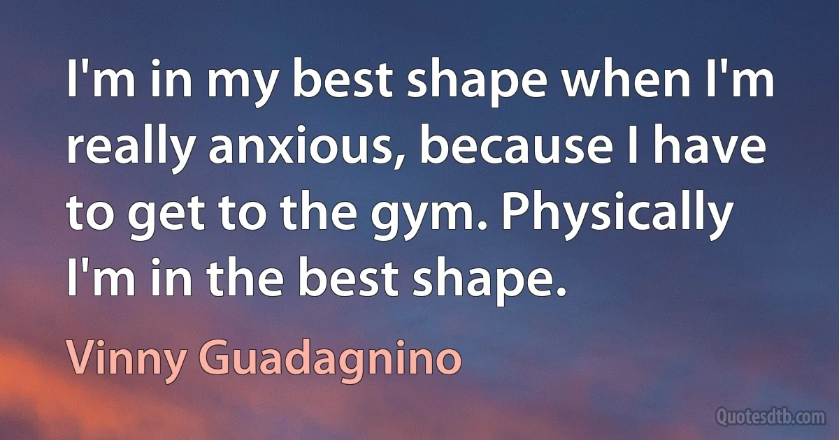 I'm in my best shape when I'm really anxious, because I have to get to the gym. Physically I'm in the best shape. (Vinny Guadagnino)