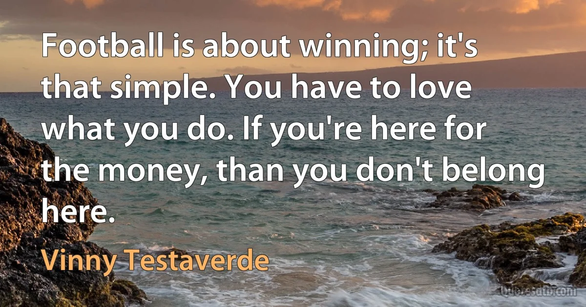 Football is about winning; it's that simple. You have to love what you do. If you're here for the money, than you don't belong here. (Vinny Testaverde)