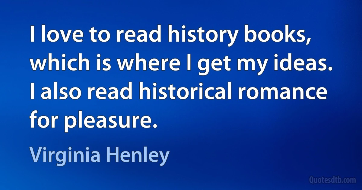 I love to read history books, which is where I get my ideas. I also read historical romance for pleasure. (Virginia Henley)