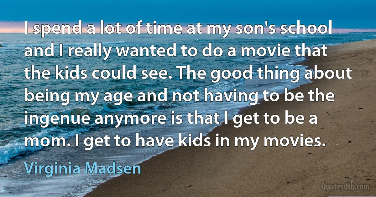 I spend a lot of time at my son's school and I really wanted to do a movie that the kids could see. The good thing about being my age and not having to be the ingenue anymore is that I get to be a mom. I get to have kids in my movies. (Virginia Madsen)