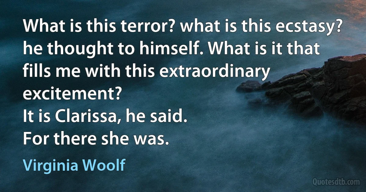 What is this terror? what is this ecstasy? he thought to himself. What is it that fills me with this extraordinary excitement?
It is Clarissa, he said.
For there she was. (Virginia Woolf)