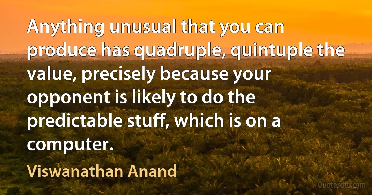 Anything unusual that you can produce has quadruple, quintuple the value, precisely because your opponent is likely to do the predictable stuff, which is on a computer. (Viswanathan Anand)