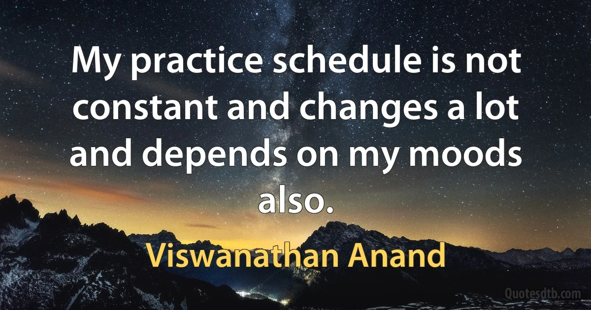 My practice schedule is not constant and changes a lot and depends on my moods also. (Viswanathan Anand)