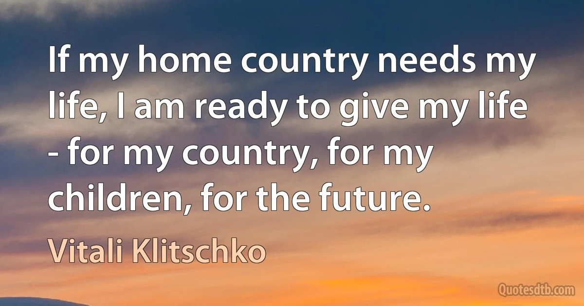 If my home country needs my life, I am ready to give my life - for my country, for my children, for the future. (Vitali Klitschko)