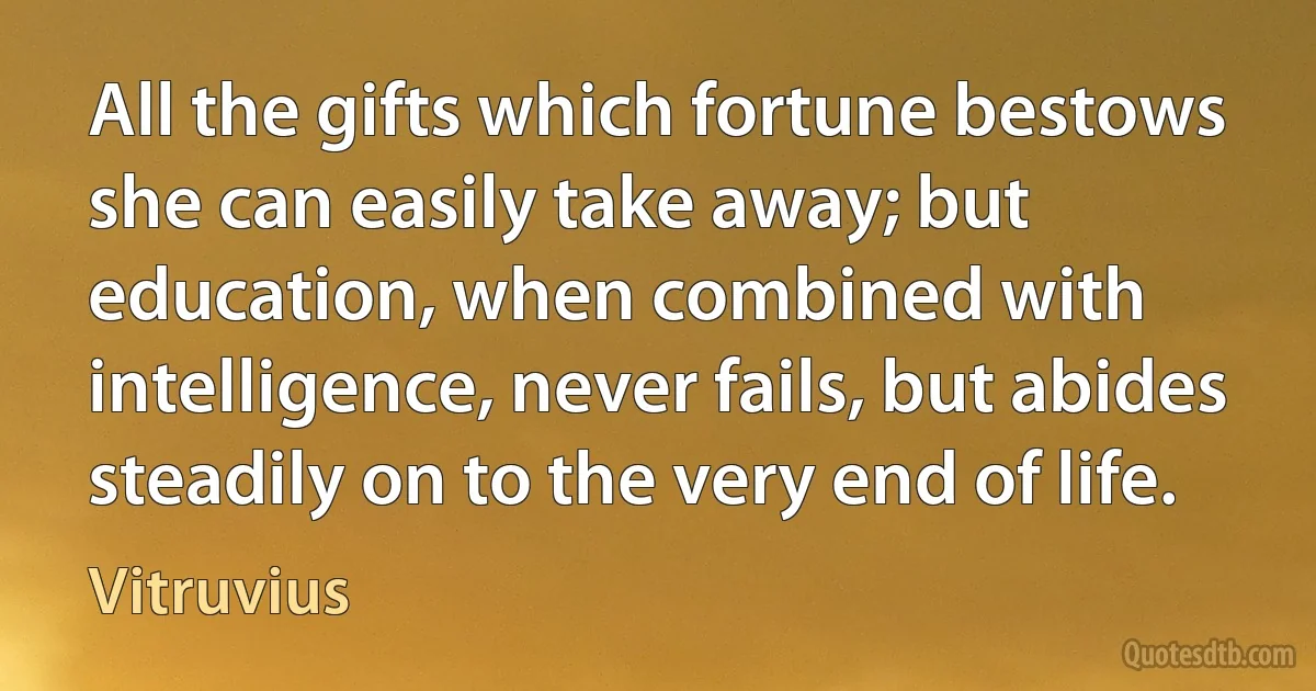 All the gifts which fortune bestows she can easily take away; but education, when combined with intelligence, never fails, but abides steadily on to the very end of life. (Vitruvius)