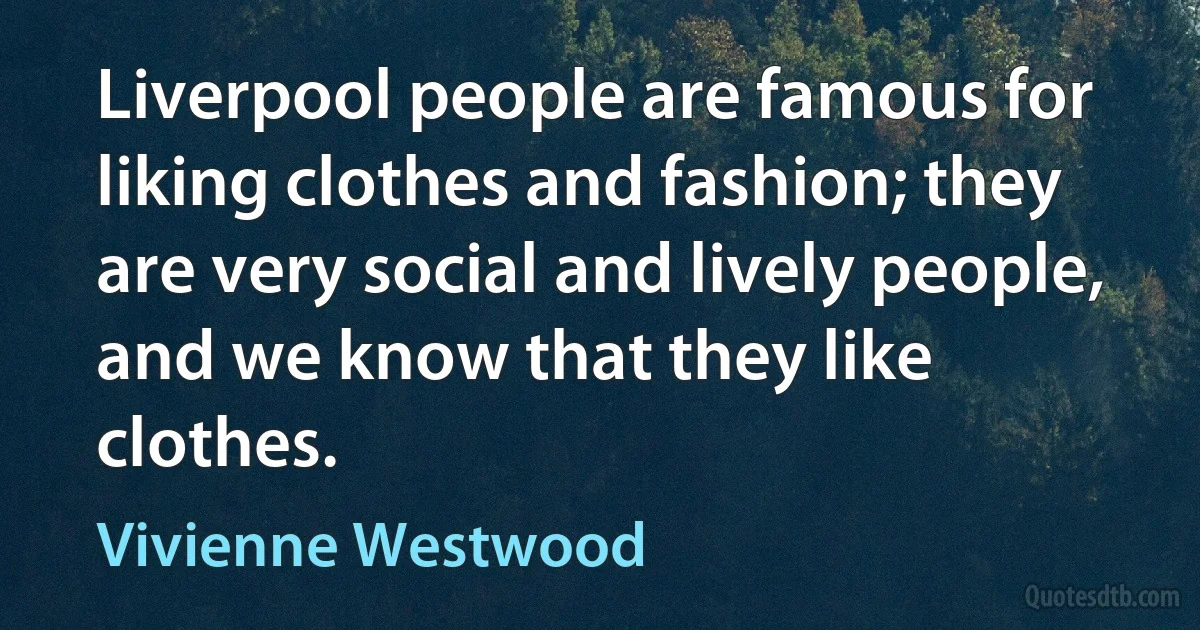 Liverpool people are famous for liking clothes and fashion; they are very social and lively people, and we know that they like clothes. (Vivienne Westwood)