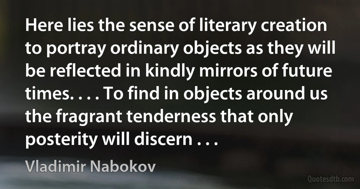 Here lies the sense of literary creation to portray ordinary objects as they will be reflected in kindly mirrors of future times. . . . To find in objects around us the fragrant tenderness that only posterity will discern . . . (Vladimir Nabokov)