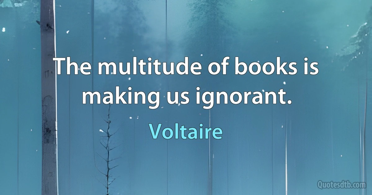 The multitude of books is making us ignorant. (Voltaire)