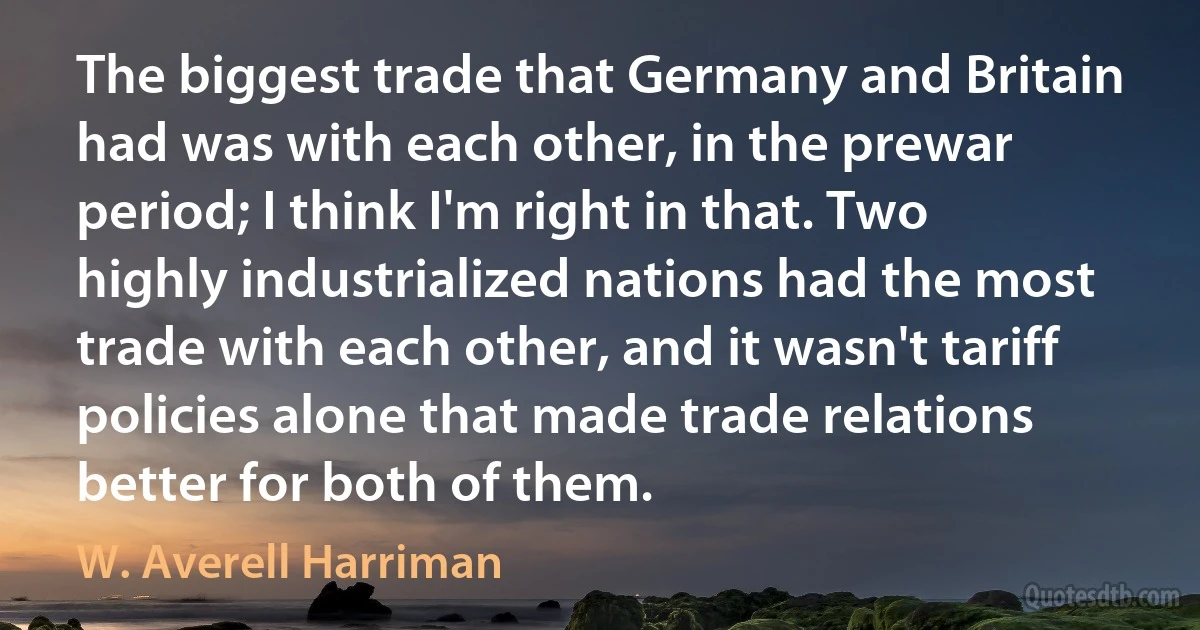 The biggest trade that Germany and Britain had was with each other, in the prewar period; I think I'm right in that. Two highly industrialized nations had the most trade with each other, and it wasn't tariff policies alone that made trade relations better for both of them. (W. Averell Harriman)