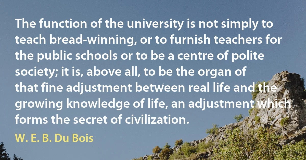 The function of the university is not simply to teach bread-winning, or to furnish teachers for the public schools or to be a centre of polite society; it is, above all, to be the organ of that fine adjustment between real life and the growing knowledge of life, an adjustment which forms the secret of civilization. (W. E. B. Du Bois)