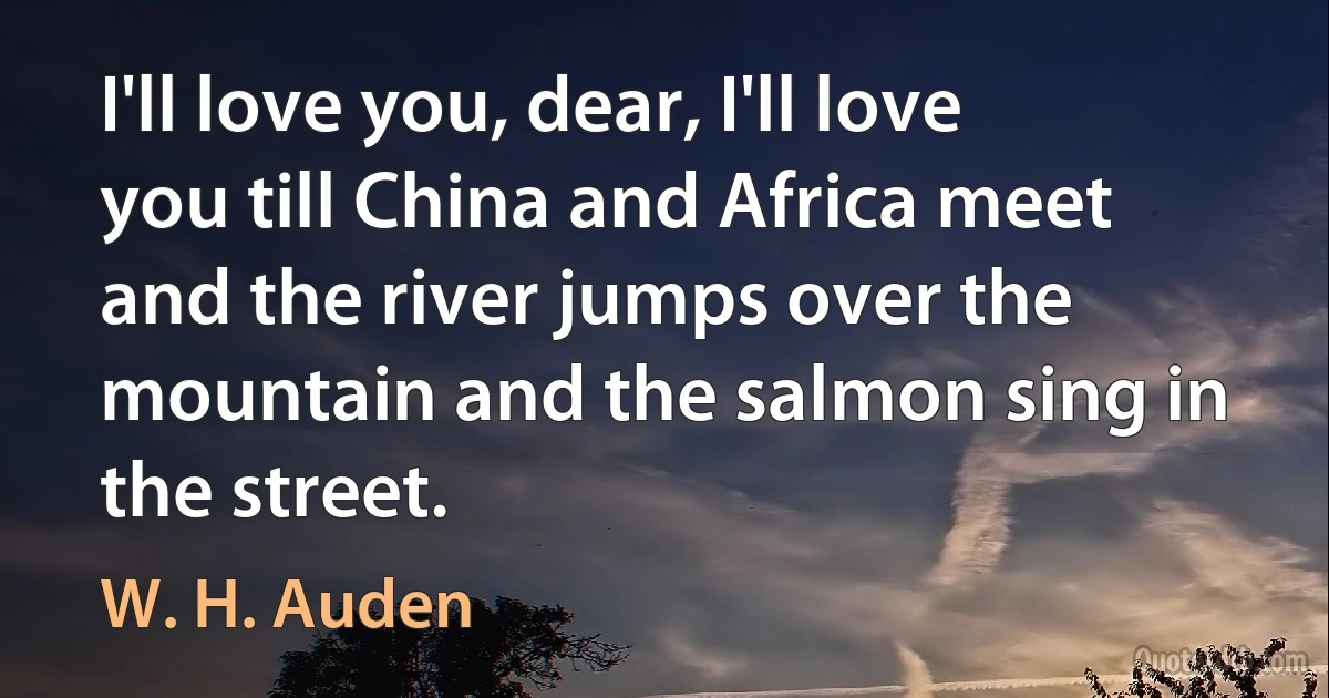 I'll love you, dear, I'll love you till China and Africa meet and the river jumps over the mountain and the salmon sing in the street. (W. H. Auden)