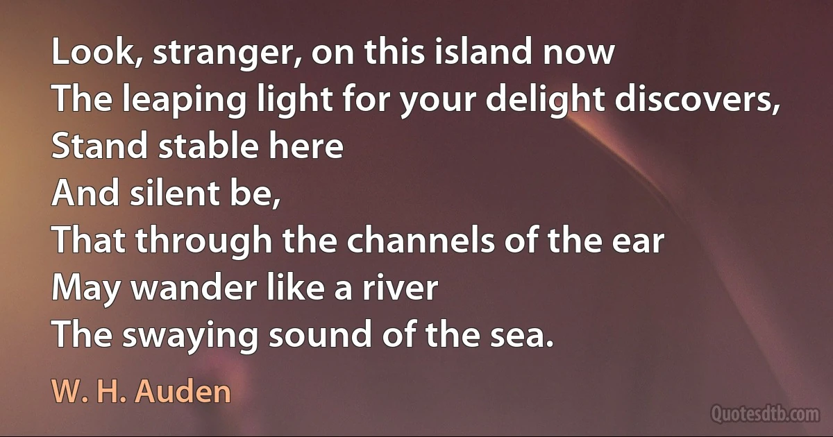 Look, stranger, on this island now
The leaping light for your delight discovers,
Stand stable here
And silent be,
That through the channels of the ear
May wander like a river
The swaying sound of the sea. (W. H. Auden)