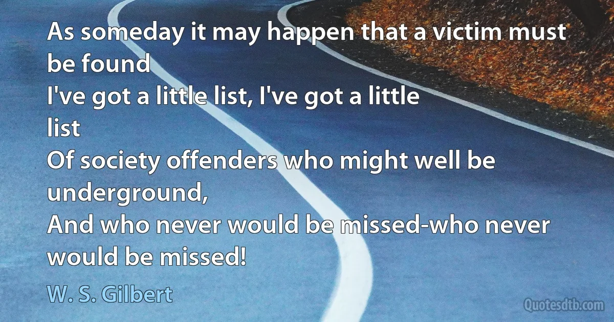 As someday it may happen that a victim must be found
I've got a little list, I've got a little list
Of society offenders who might well be underground,
And who never would be missed-who never would be missed! (W. S. Gilbert)