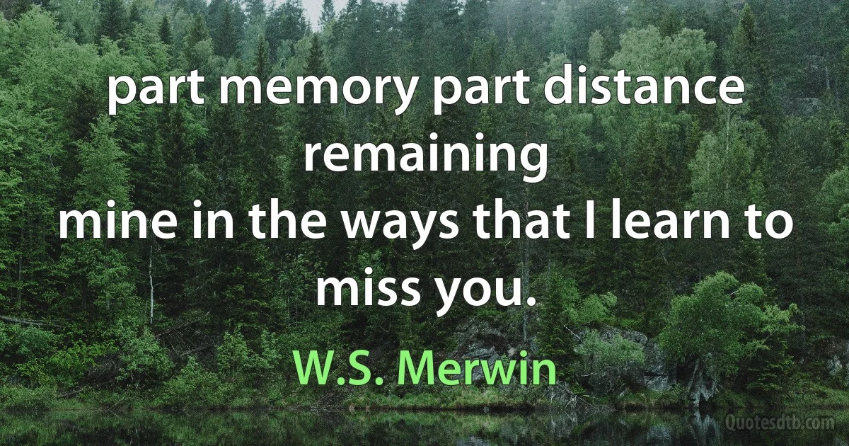 part memory part distance remaining
mine in the ways that I learn to miss you. (W.S. Merwin)