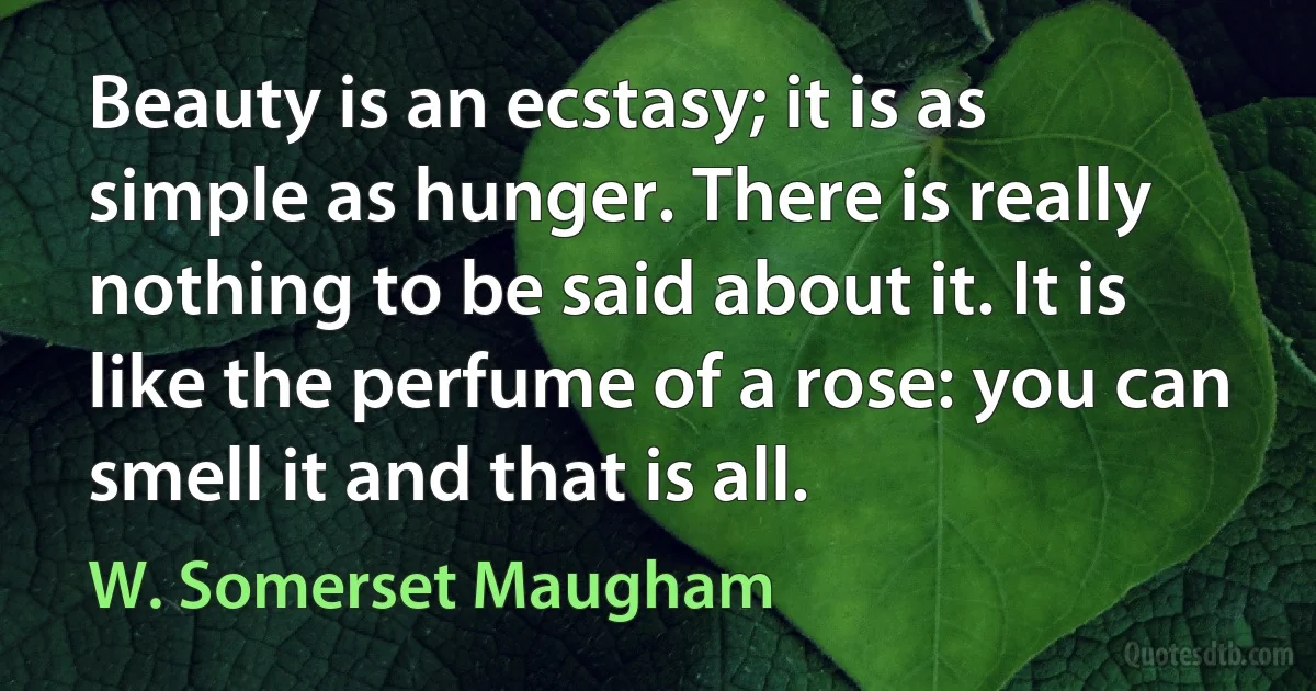 Beauty is an ecstasy; it is as simple as hunger. There is really nothing to be said about it. It is like the perfume of a rose: you can smell it and that is all. (W. Somerset Maugham)