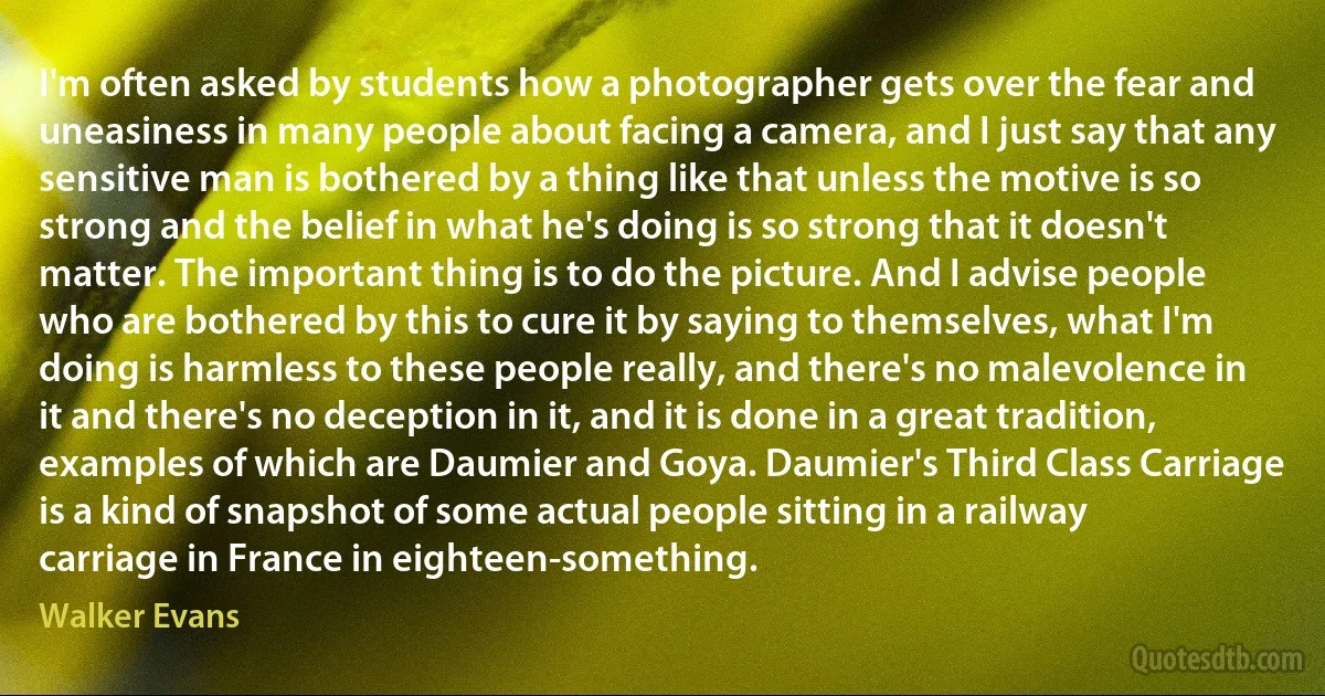 I'm often asked by students how a photographer gets over the fear and uneasiness in many people about facing a camera, and I just say that any sensitive man is bothered by a thing like that unless the motive is so strong and the belief in what he's doing is so strong that it doesn't matter. The important thing is to do the picture. And I advise people who are bothered by this to cure it by saying to themselves, what I'm doing is harmless to these people really, and there's no malevolence in it and there's no deception in it, and it is done in a great tradition, examples of which are Daumier and Goya. Daumier's Third Class Carriage is a kind of snapshot of some actual people sitting in a railway carriage in France in eighteen-something. (Walker Evans)