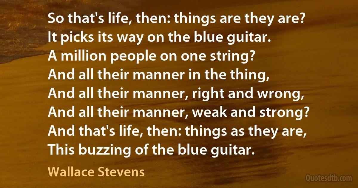 So that's life, then: things are they are?
It picks its way on the blue guitar.
A million people on one string?
And all their manner in the thing,
And all their manner, right and wrong,
And all their manner, weak and strong?
And that's life, then: things as they are,
This buzzing of the blue guitar. (Wallace Stevens)