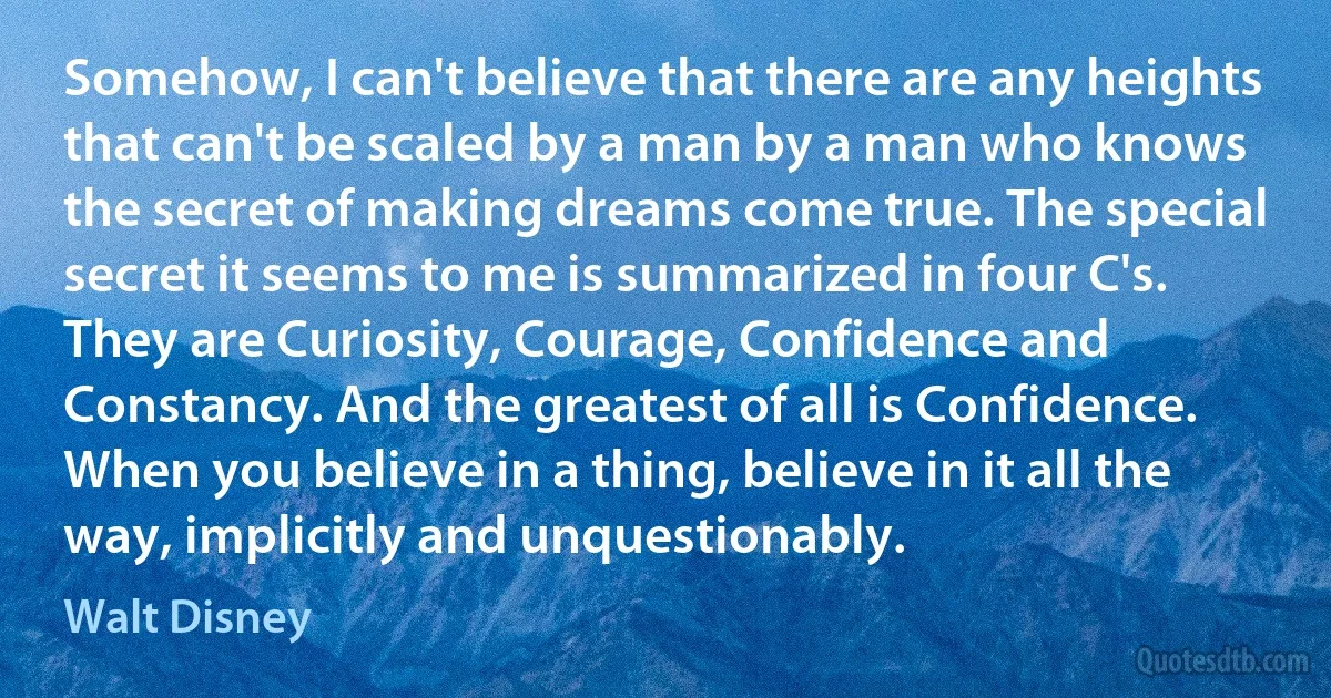 Somehow, I can't believe that there are any heights that can't be scaled by a man by a man who knows the secret of making dreams come true. The special secret it seems to me is summarized in four C's. They are Curiosity, Courage, Confidence and Constancy. And the greatest of all is Confidence. When you believe in a thing, believe in it all the way, implicitly and unquestionably. (Walt Disney)