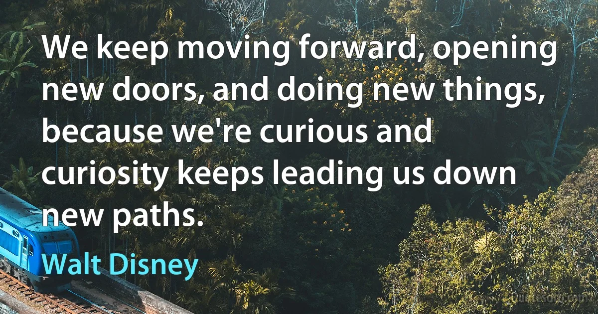 We keep moving forward, opening new doors, and doing new things, because we're curious and curiosity keeps leading us down new paths. (Walt Disney)