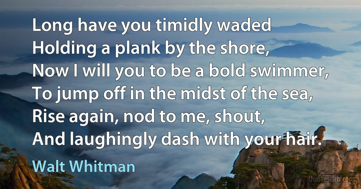 Long have you timidly waded
Holding a plank by the shore,
Now I will you to be a bold swimmer,
To jump off in the midst of the sea,
Rise again, nod to me, shout,
And laughingly dash with your hair. (Walt Whitman)